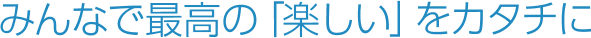 みんなで最高の「楽しい」をカタチに